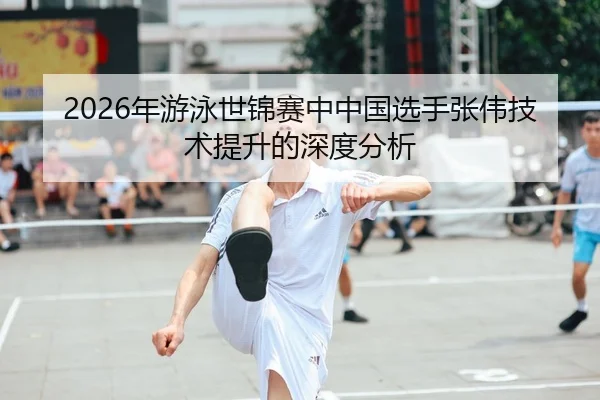 2026年游泳世锦赛中中国选手张伟技术提升的深度分析