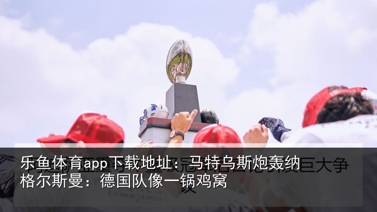 乐鱼体育app下载地址：马特乌斯炮轰纳格尔斯曼：德国队像一锅鸡窝