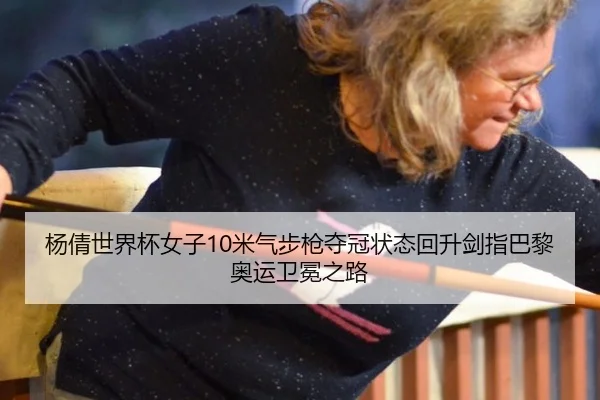 杨倩世界杯女子10米气步枪夺冠状态回升剑指巴黎奥运卫冕之路