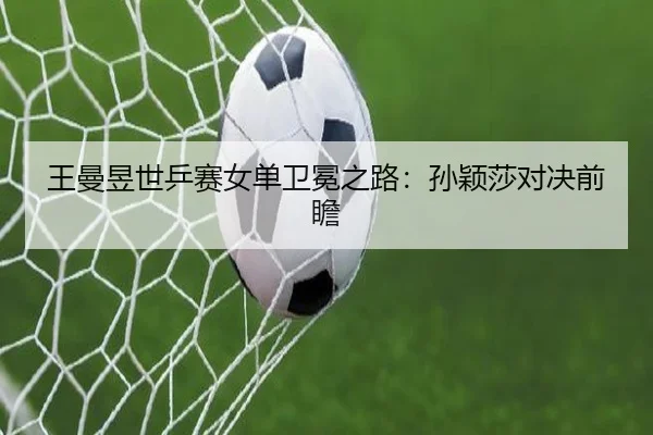 王曼昱世乒赛女单卫冕之路：孙颖莎对决前瞻