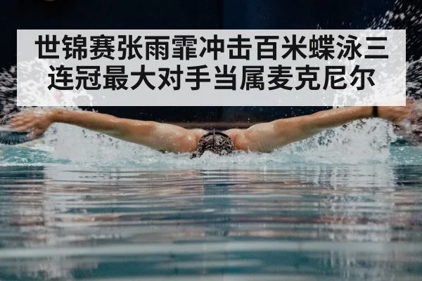 世锦赛张雨霏冲击百米蝶泳三连冠最大对手当属麦克尼尔